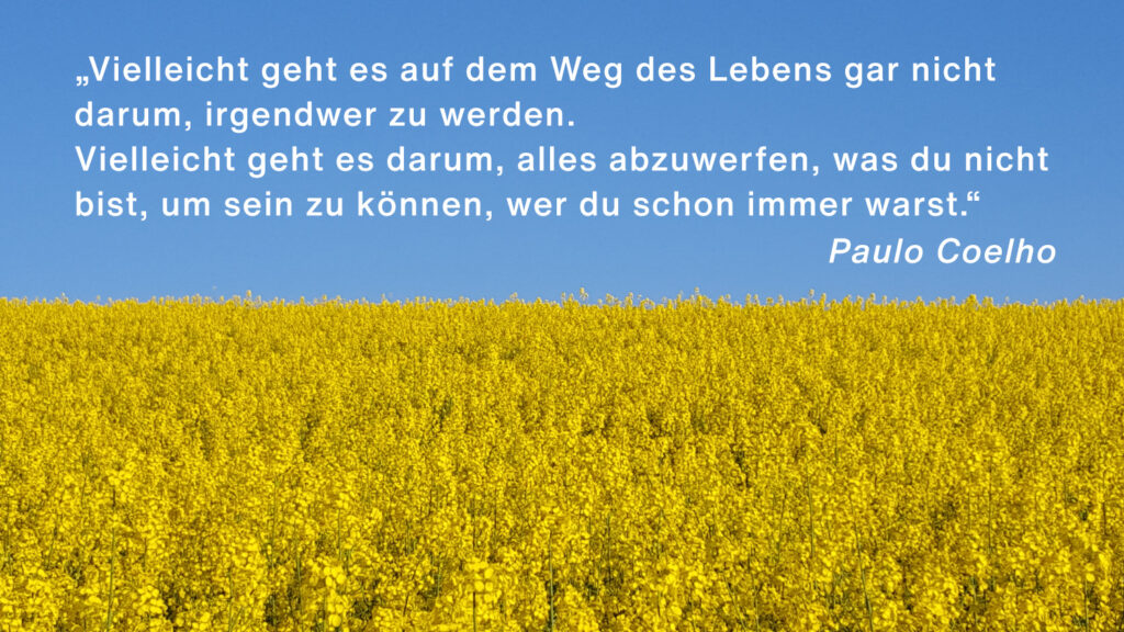 „Vielleicht geht es auf dem Weg des Lebens gar nicht darum, irgendwer zu werden. Vielleicht geht es darum, alles abzuwerfen, was du nicht bist, um sein zu können, wer du schon immer warst.“ Paulo Coelho